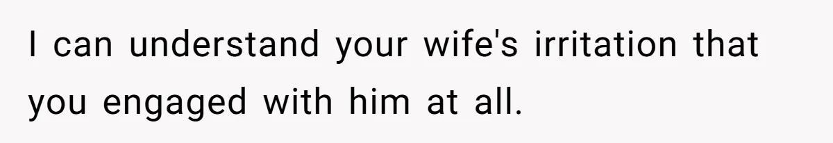 I can understand your wife's irritation that you engaged with him at all.