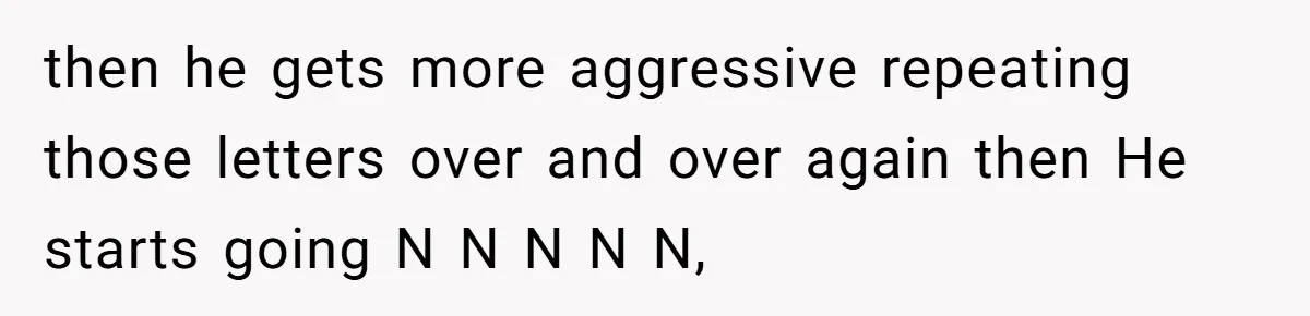 then he gets more aggressive repeating those letters over and over again then He starts going N N N N N,