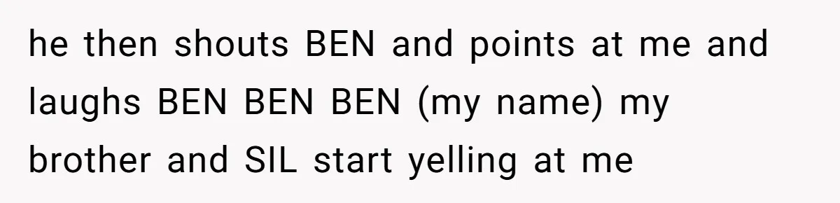 he then shouts BEN and points at me and laughs BEN BEN BEN (my name) my brother and SIL start yelling at me
