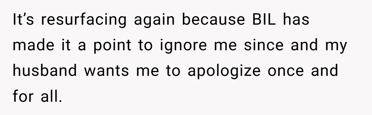 It’s resurfacing again because BIL has made it a point to ignore me since and my husband wants me to apologize once and for all.