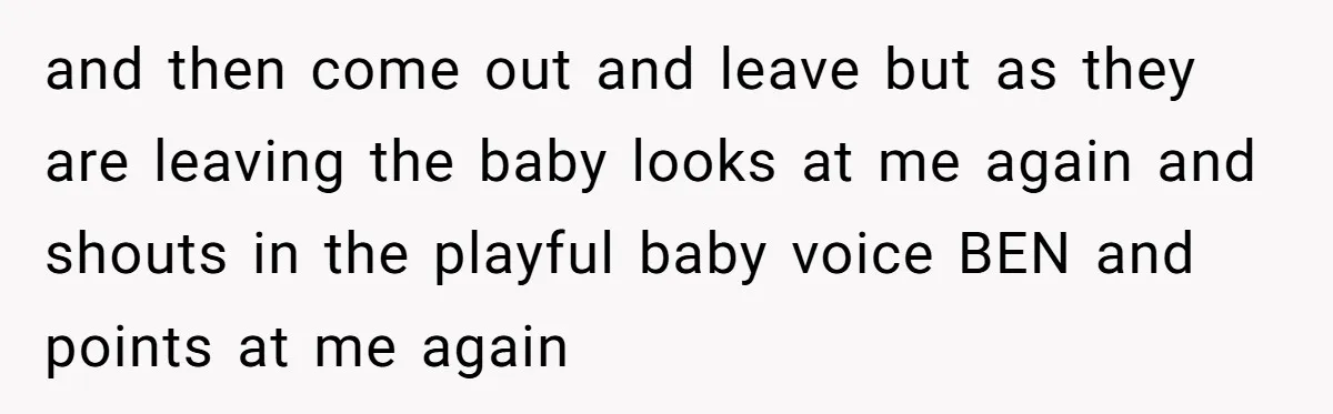and then come out and leave but as they are leaving the baby looks at me again and shouts in the playful baby voice BEN and points at me again