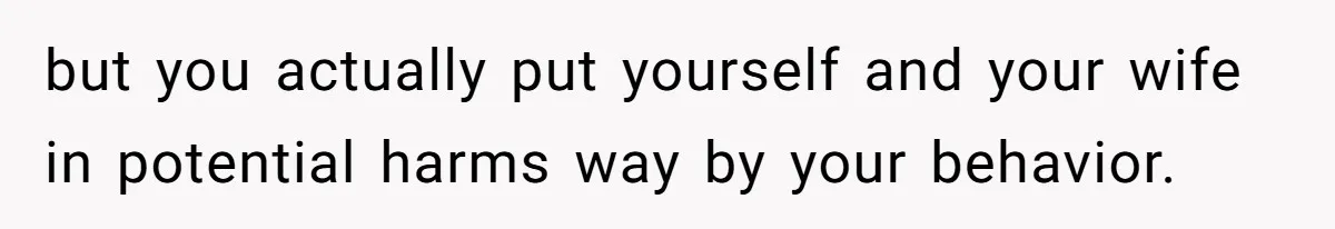 but you actually put yourself and your wife in potential harms way by your behavior.