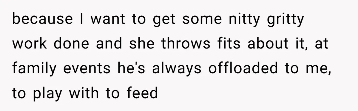 because I want to get some nitty gritty work done and she throws fits about it, at family events he's always offloaded to me, to play with to feed