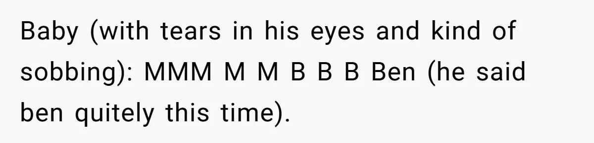Baby (with tears in his eyes and kind of sobbing): MMM M M B B B Ben (he said ben quitely this time).