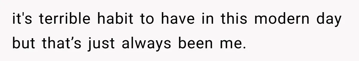 it's terrible habit to have in this modern day but that’s just always been me.