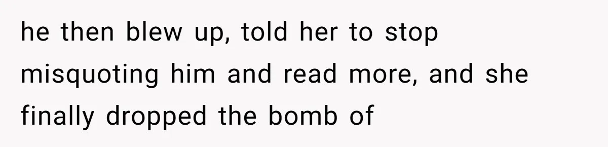 he then blew up, told her to stop misquoting him and read more, and she finally dropped the bomb of