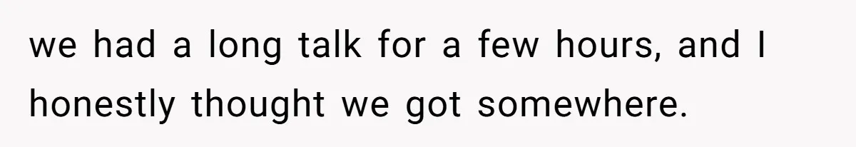 we had a long talk for a few hours, and I honestly thought we got somewhere.