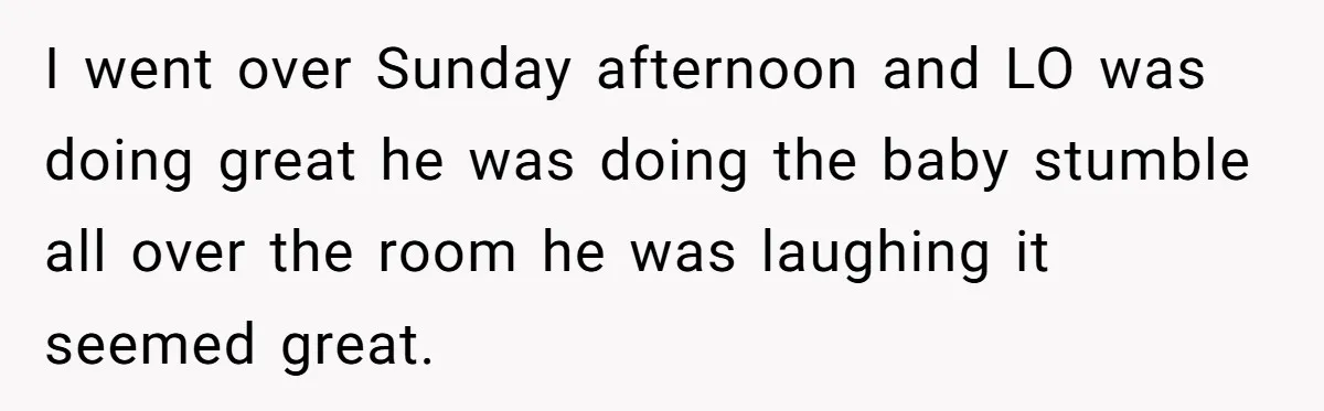 I went over Sunday afternoon and LO was doing great he was doing the baby stumble all over the room he was laughing it seemed great.