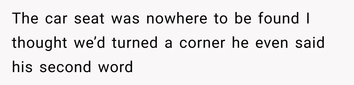 The car seat was nowhere to be found I thought we’d turned a corner he even said his second word
