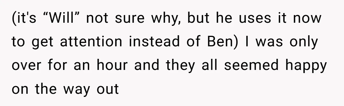 (it's “Will” not sure why, but he uses it now to get attention instead of Ben) I was only over for an hour and they all seemed happy on the...