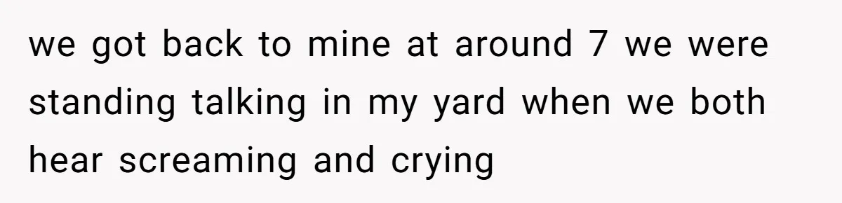 we got back to mine at around 7 we were standing talking in my yard when we both hear screaming and crying