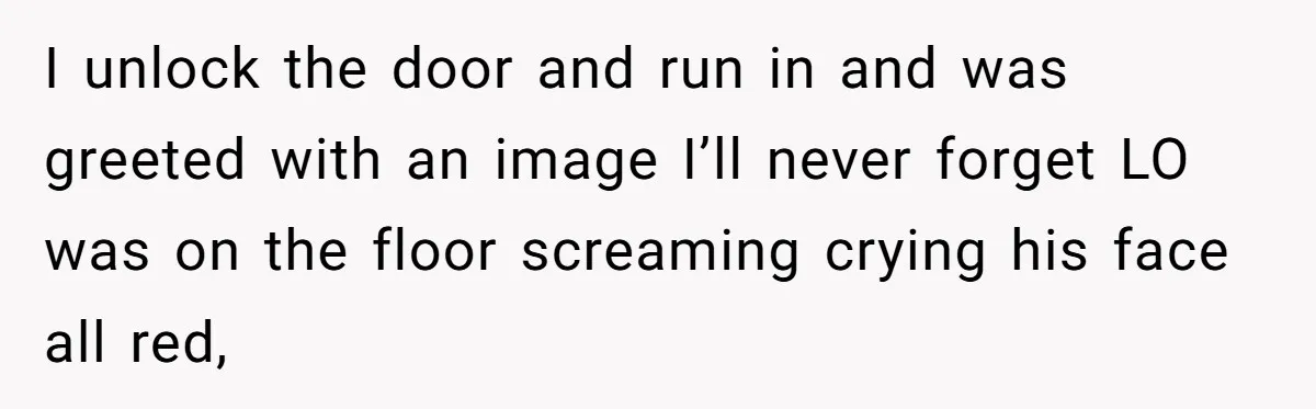 I unlock the door and run in and was greeted with an image I’ll never forget LO was on the floor screaming crying his face all red,