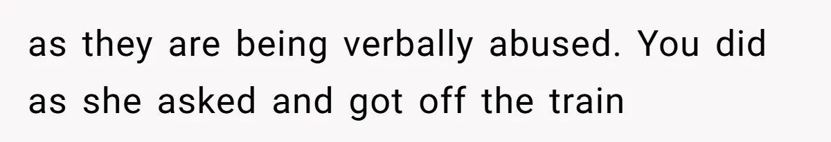 as they are being verbally abused. You did as she asked and got off the train