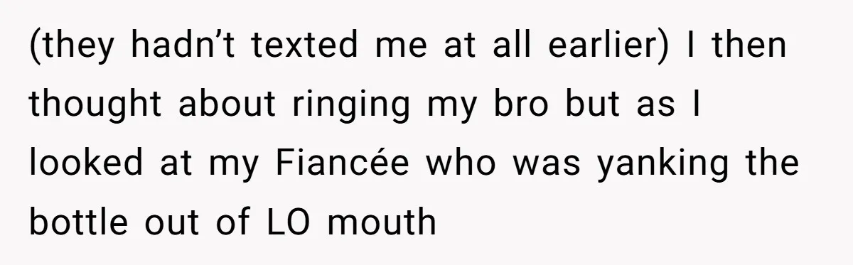 (they hadn’t texted me at all earlier) I then thought about ringing my bro but as I looked at my Fiancée who was yanking the bottle out of LO mouth
