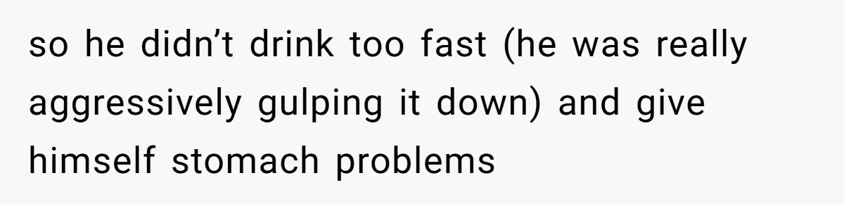 so he didn’t drink too fast (he was really aggressively gulping it down) and give himself stomach problems