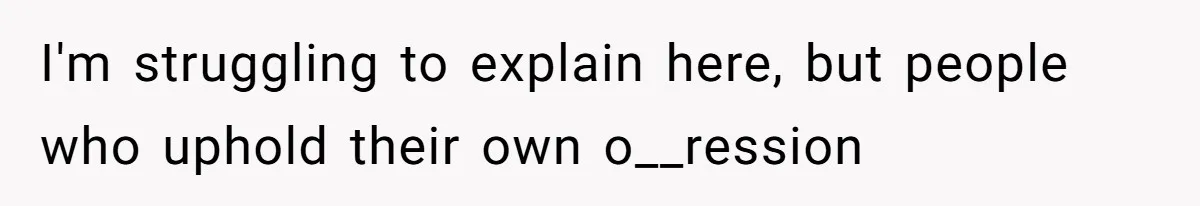 I'm struggling to explain here, but people who uphold their own o__ression