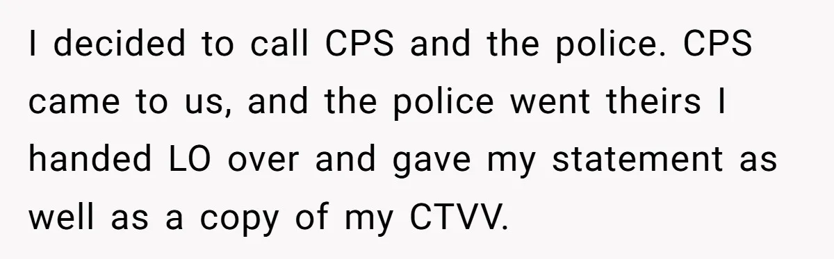 I decided to call CPS and the police. CPS came to us, and the police went theirs I handed LO over and gave my statement as well as a copy...