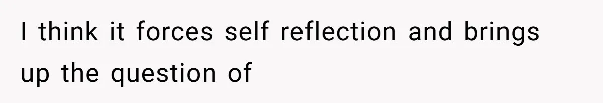 I think it forces self reflection and brings up the question of