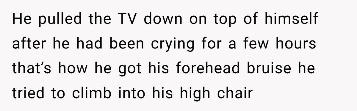 He pulled the TV down on top of himself after he had been crying for a few hours that’s how he got his forehead bruise he tried to climb into...