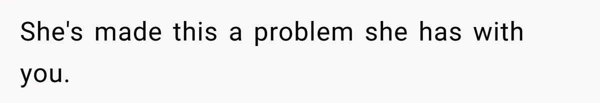 She's made this a problem she has with you.