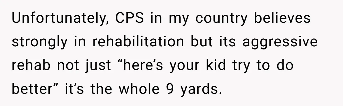 Unfortunately, CPS in my country believes strongly in rehabilitation but its aggressive rehab not just “here’s your kid try to do better” it’s the whole 9 yards.