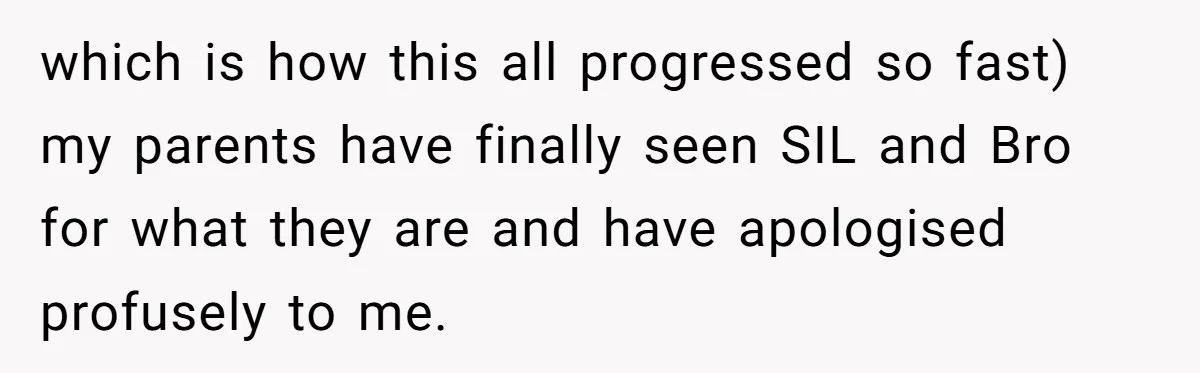 which is how this all progressed so fast) my parents have finally seen SIL and Bro for what they are and have apologised profusely to me.
