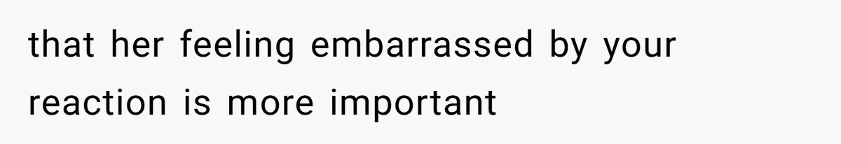 that her feeling embarrassed by your reaction is more important
