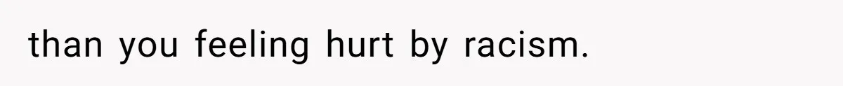 than you feeling hurt by racism.