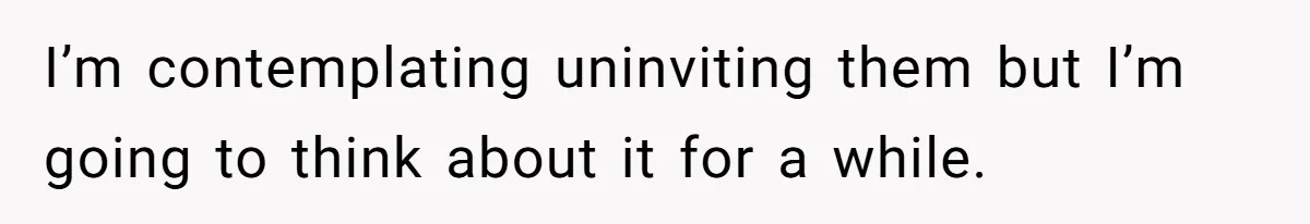 I’m contemplating uninviting them but I’m going to think about it for a while.