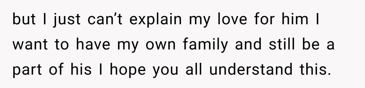 but I just can’t explain my love for him I want to have my own family and still be a part of his I hope you all understand this.