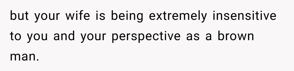 but your wife is being extremely insensitive to you and your perspective as a brown man.