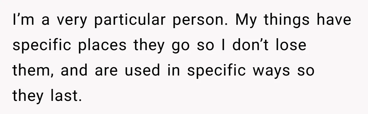 I’m a very particular person. My things have specific places they go so I don’t lose them, and are used in specific ways so they last.