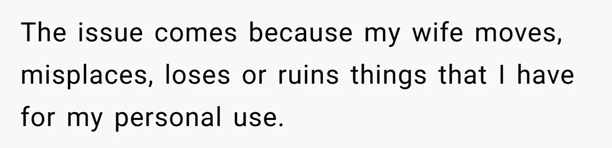 The issue comes because my wife moves, misplaces, loses or ruins things that I have for my personal use.