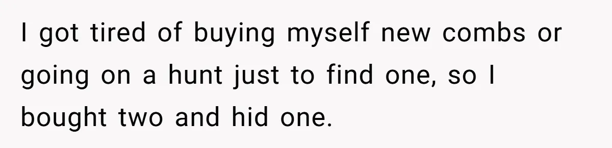 I got tired of buying myself new combs or going on a hunt just to find one, so I bought two and hid one.