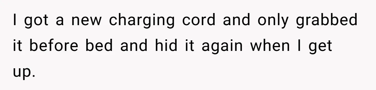 I got a new charging cord and only grabbed it before bed and hid it again when I get up.
