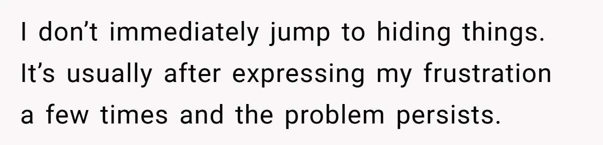 I don’t immediately jump to hiding things. It’s usually after expressing my frustration a few times and the problem persists.