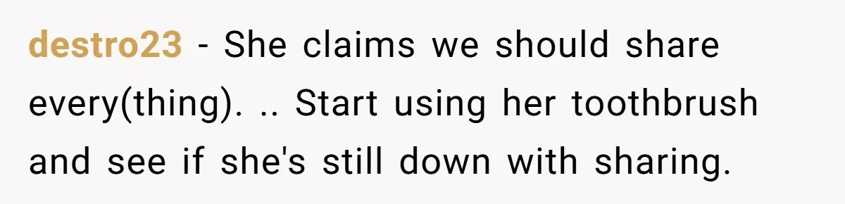destro23 − She claims we should share every(thing). .. Start using her toothbrush and see if she's still down with sharing.