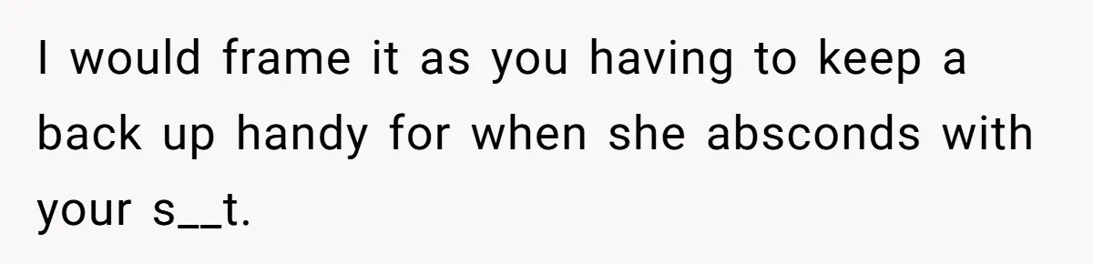 I would frame it as you having to keep a back up handy for when she absconds with your s__t.