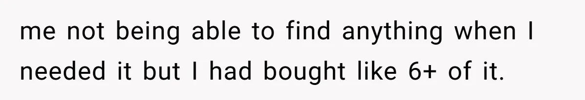 me not being able to find anything when I needed it but I had bought like 6+ of it.