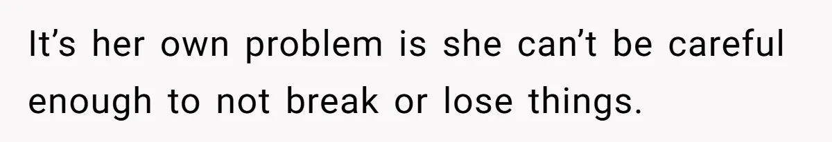 It’s her own problem is she can’t be careful enough to not break or lose things.