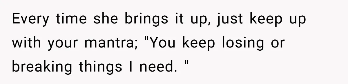 Every time she brings it up, just keep up with your mantra; "You keep losing or breaking things I need. "
