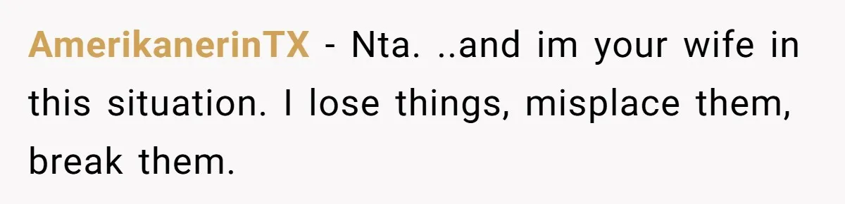 AmerikanerinTX − Nta. ..and im your wife in this situation. I lose things, misplace them, break them.