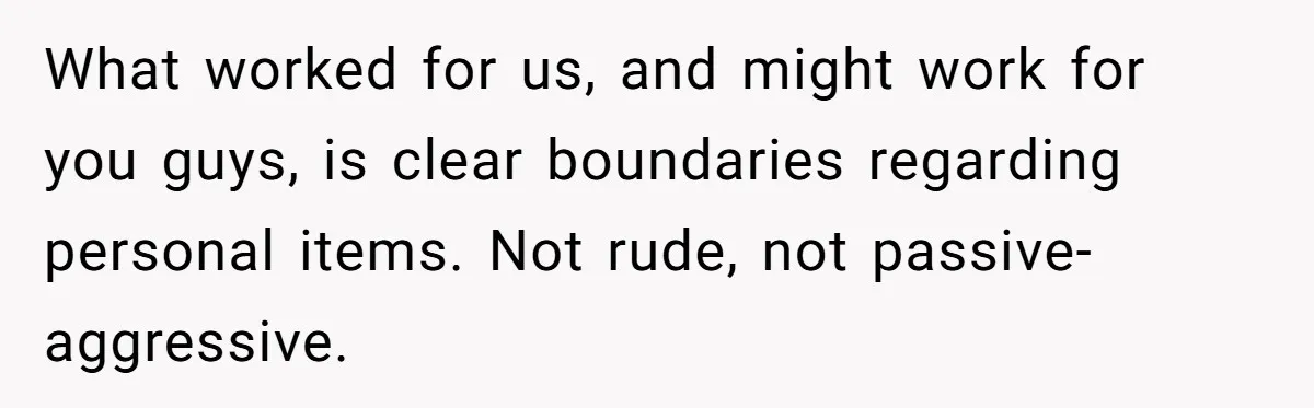 What worked for us, and might work for you guys, is clear boundaries regarding personal items. Not rude, not passive-aggressive.