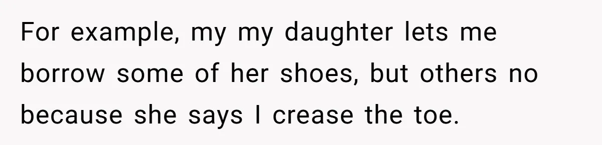 For example, my my daughter lets me borrow some of her shoes, but others no because she says I crease the toe.