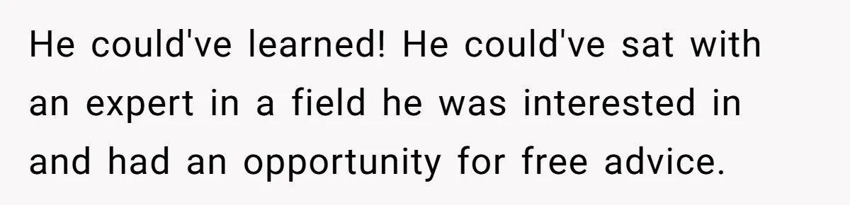 He could've learned! He could've sat with an expert in a field he was interested in and had an opportunity for free advice.