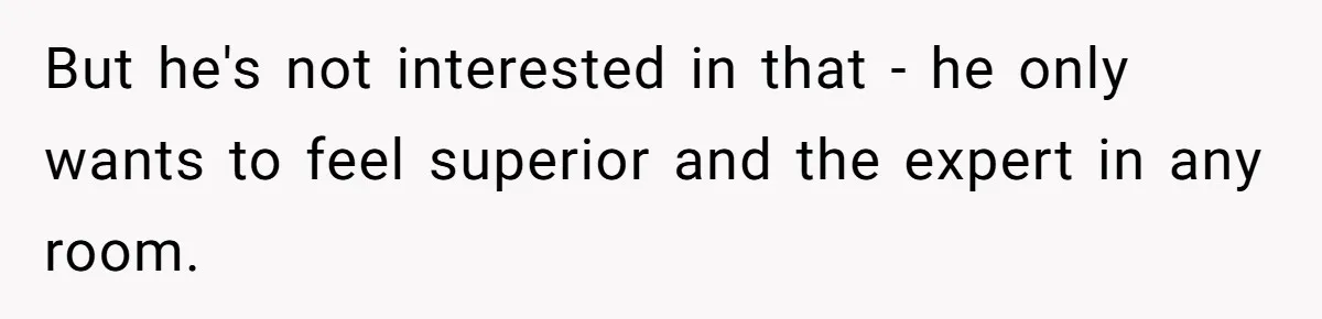 But he's not interested in that - he only wants to feel superior and the expert in any room.