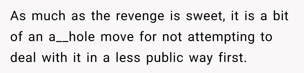As much as the revenge is sweet, it is a bit of an a__hole move for not attempting to deal with it in a less public way first.