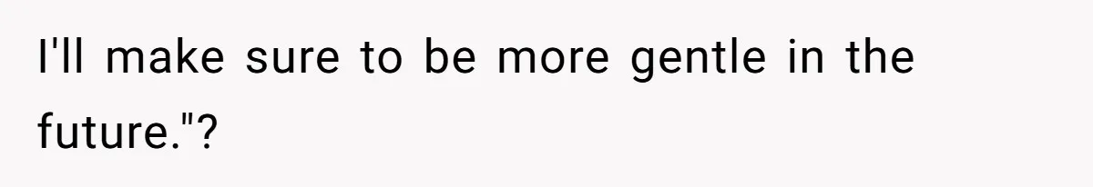 I'll make sure to be more gentle in the future."?