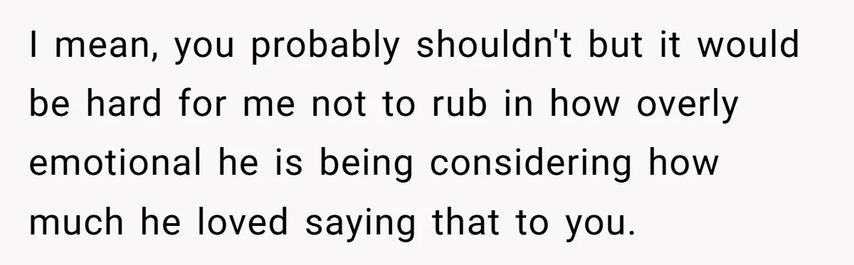 I mean, you probably shouldn't but it would be hard for me not to rub in how overly emotional he is being considering how much he loved saying that to...