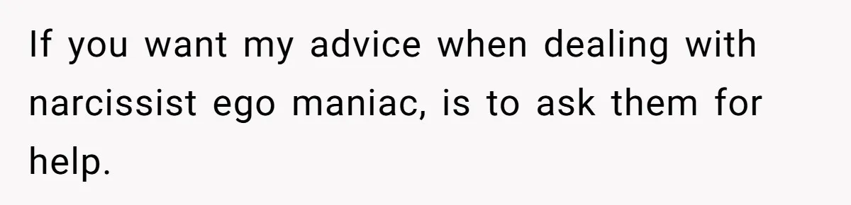If you want my advice when dealing with narcissist ego maniac, is to ask them for help.